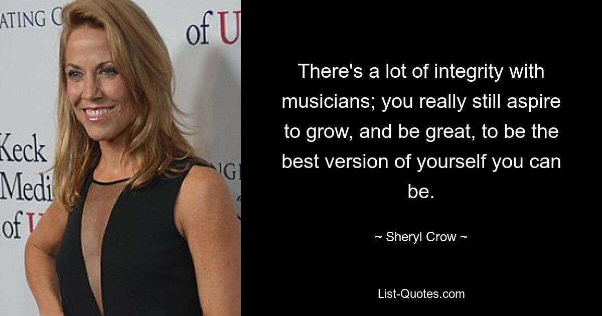 There's a lot of integrity with musicians; you really still aspire to grow, and be great, to be the best version of yourself you can be. — © Sheryl Crow