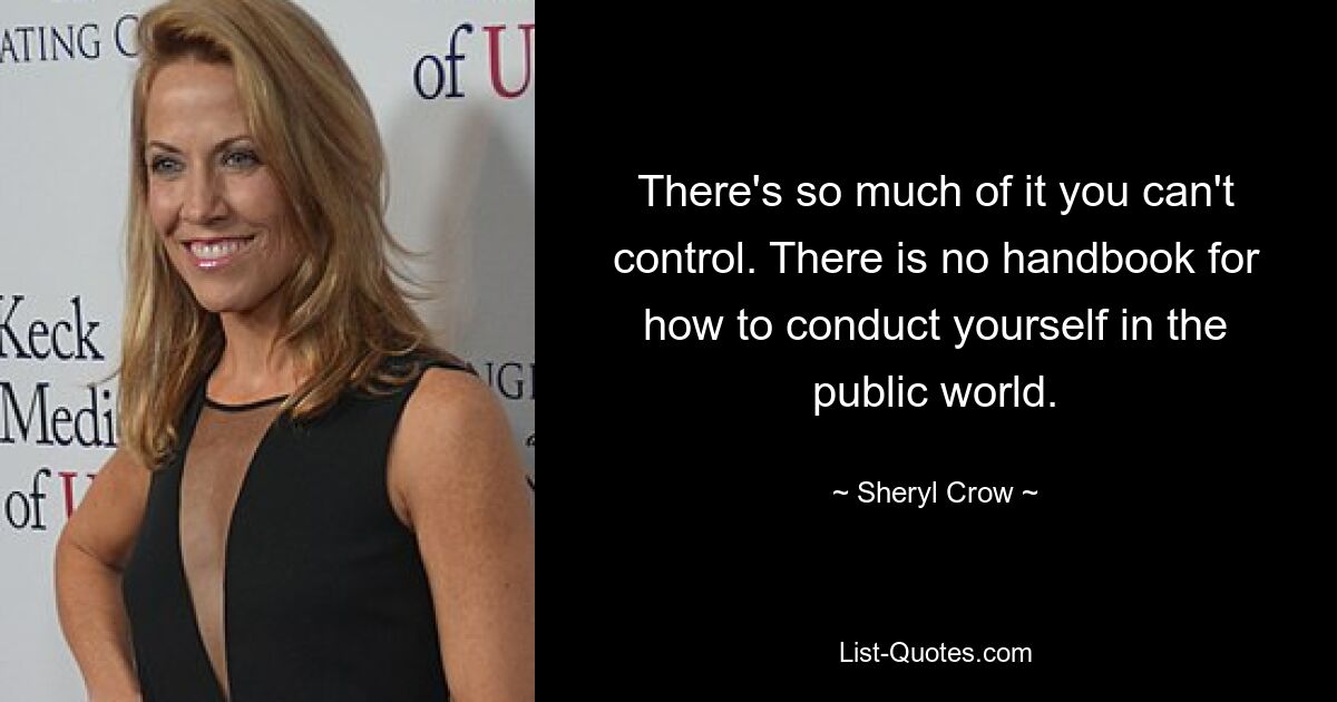 There's so much of it you can't control. There is no handbook for how to conduct yourself in the public world. — © Sheryl Crow