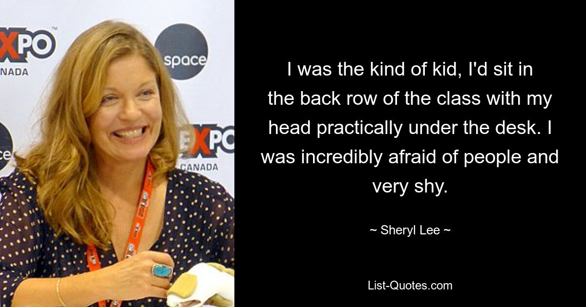 I was the kind of kid, I'd sit in the back row of the class with my head practically under the desk. I was incredibly afraid of people and very shy. — © Sheryl Lee