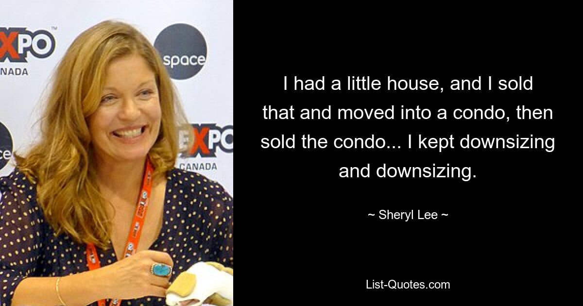 I had a little house, and I sold that and moved into a condo, then sold the condo... I kept downsizing and downsizing. — © Sheryl Lee