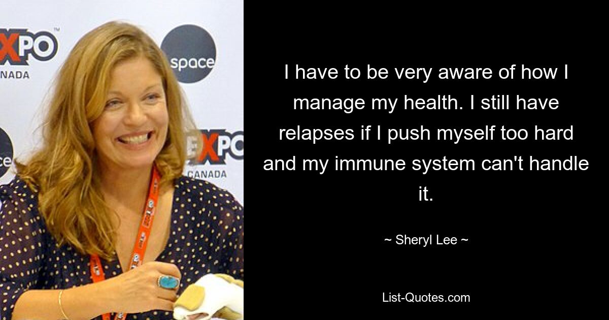 I have to be very aware of how I manage my health. I still have relapses if I push myself too hard and my immune system can't handle it. — © Sheryl Lee