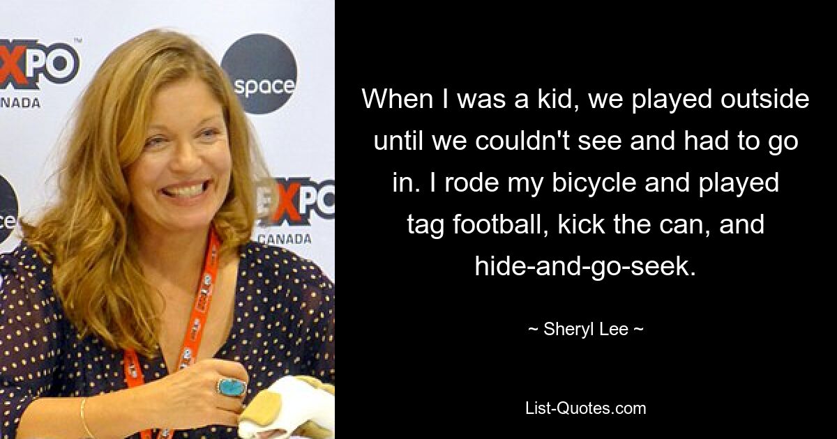 When I was a kid, we played outside until we couldn't see and had to go in. I rode my bicycle and played tag football, kick the can, and hide-and-go-seek. — © Sheryl Lee