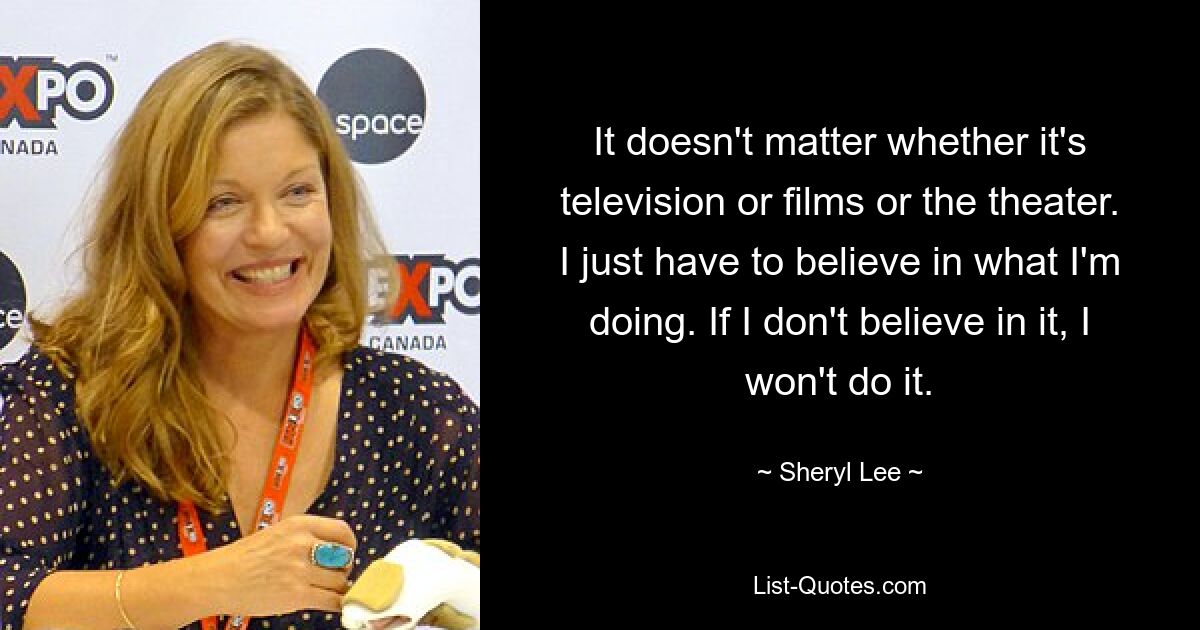 It doesn't matter whether it's television or films or the theater. I just have to believe in what I'm doing. If I don't believe in it, I won't do it. — © Sheryl Lee