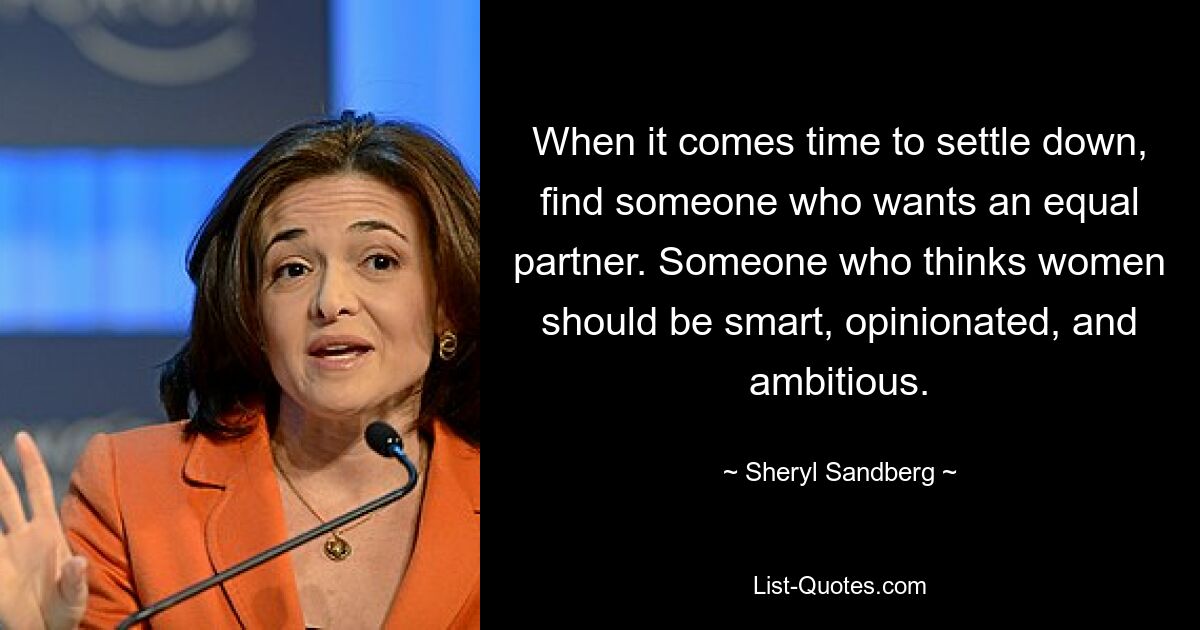 When it comes time to settle down, find someone who wants an equal partner. Someone who thinks women should be smart, opinionated, and ambitious. — © Sheryl Sandberg