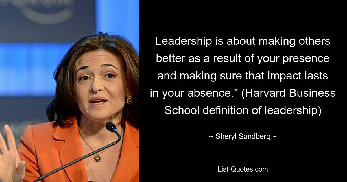 Leadership is about making others better as a result of your presence and making sure that impact lasts in your absence." (Harvard Business School definition of leadership) — © Sheryl Sandberg