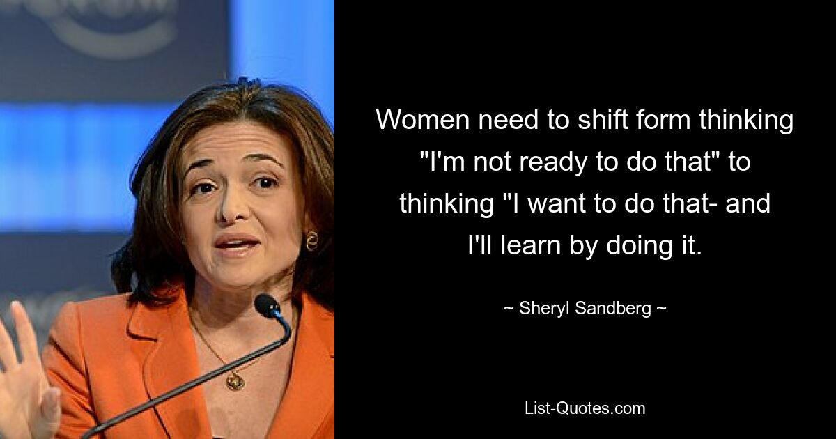 Women need to shift form thinking "I'm not ready to do that" to thinking "I want to do that- and I'll learn by doing it. — © Sheryl Sandberg