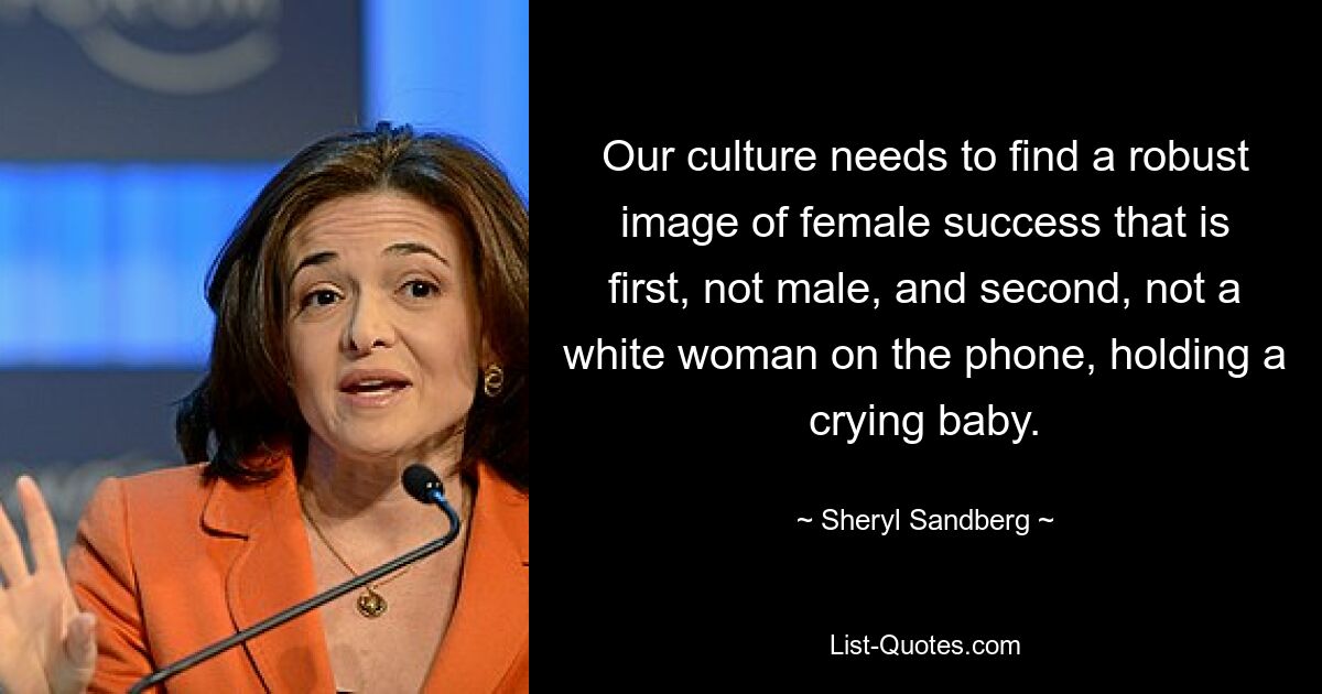 Our culture needs to find a robust image of female success that is first, not male, and second, not a white woman on the phone, holding a crying baby. — © Sheryl Sandberg