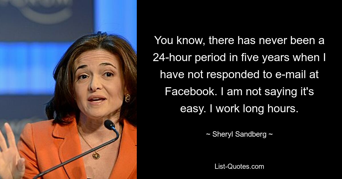 You know, there has never been a 24-hour period in five years when I have not responded to e-mail at Facebook. I am not saying it's easy. I work long hours. — © Sheryl Sandberg