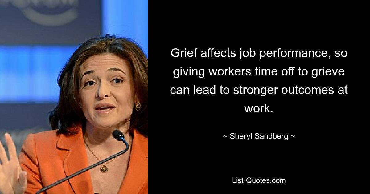 Grief affects job performance, so giving workers time off to grieve can lead to stronger outcomes at work. — © Sheryl Sandberg