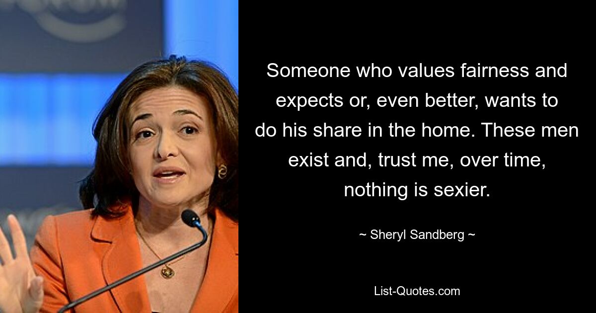 Someone who values fairness and expects or, even better, wants to do his share in the home. These men exist and, trust me, over time, nothing is sexier. — © Sheryl Sandberg