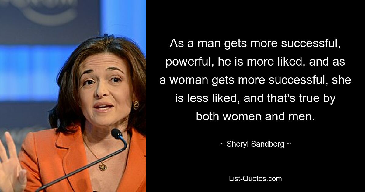 As a man gets more successful, powerful, he is more liked, and as a woman gets more successful, she is less liked, and that's true by both women and men. — © Sheryl Sandberg