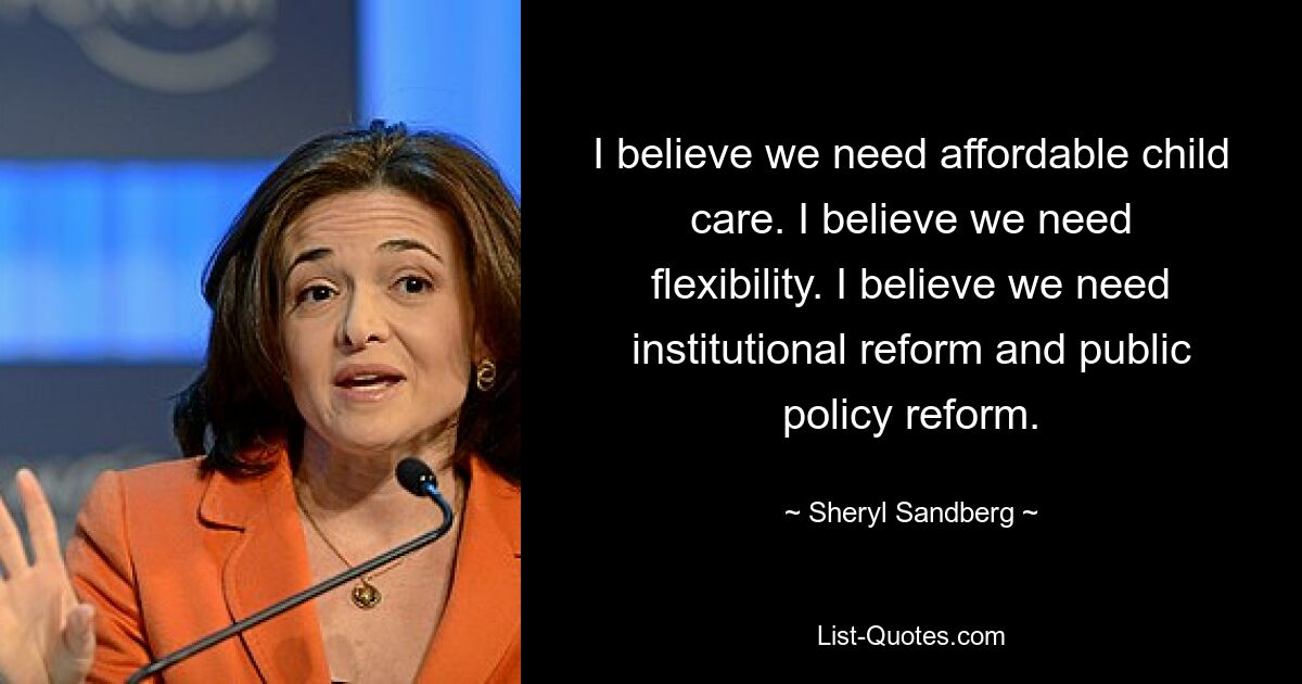 I believe we need affordable child care. I believe we need flexibility. I believe we need institutional reform and public policy reform. — © Sheryl Sandberg