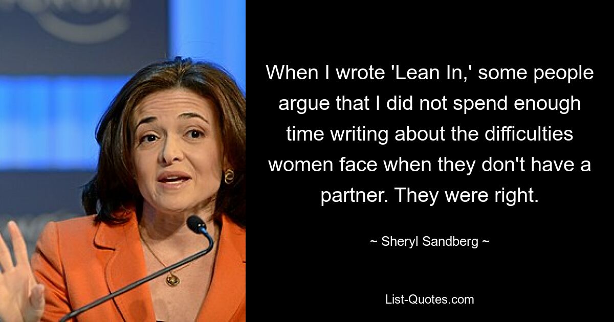 When I wrote 'Lean In,' some people argue that I did not spend enough time writing about the difficulties women face when they don't have a partner. They were right. — © Sheryl Sandberg