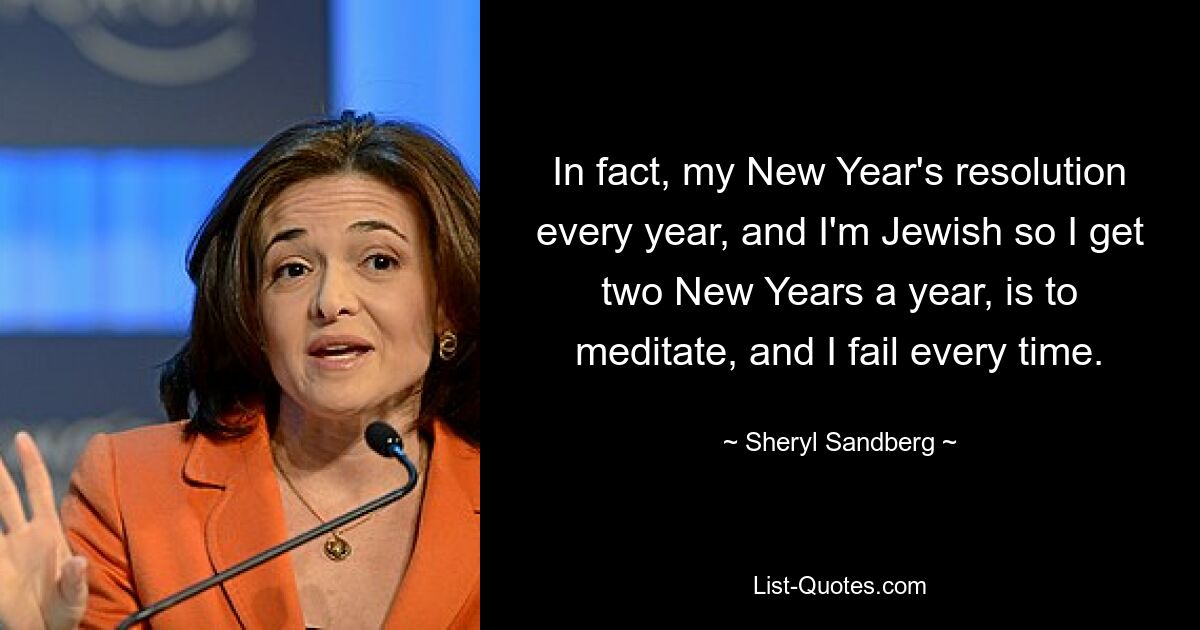 In fact, my New Year's resolution every year, and I'm Jewish so I get two New Years a year, is to meditate, and I fail every time. — © Sheryl Sandberg