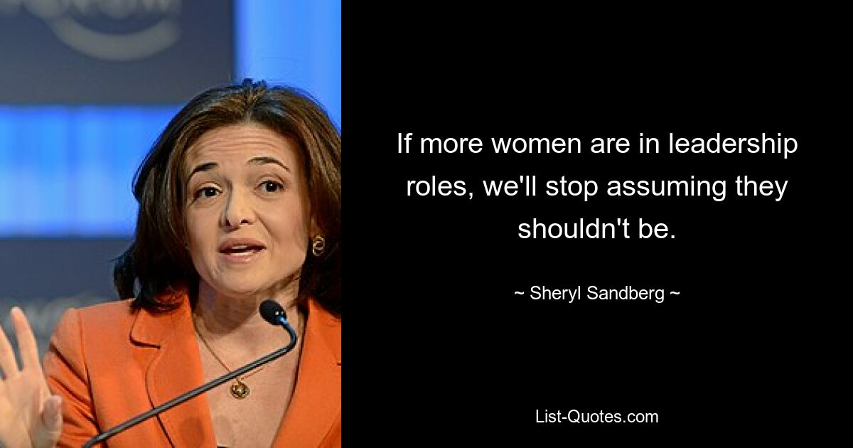 If more women are in leadership roles, we'll stop assuming they shouldn't be. — © Sheryl Sandberg