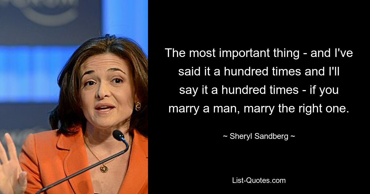 The most important thing - and I've said it a hundred times and I'll say it a hundred times - if you marry a man, marry the right one. — © Sheryl Sandberg