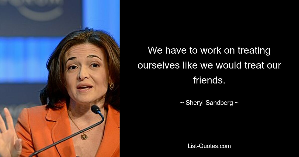 We have to work on treating ourselves like we would treat our friends. — © Sheryl Sandberg