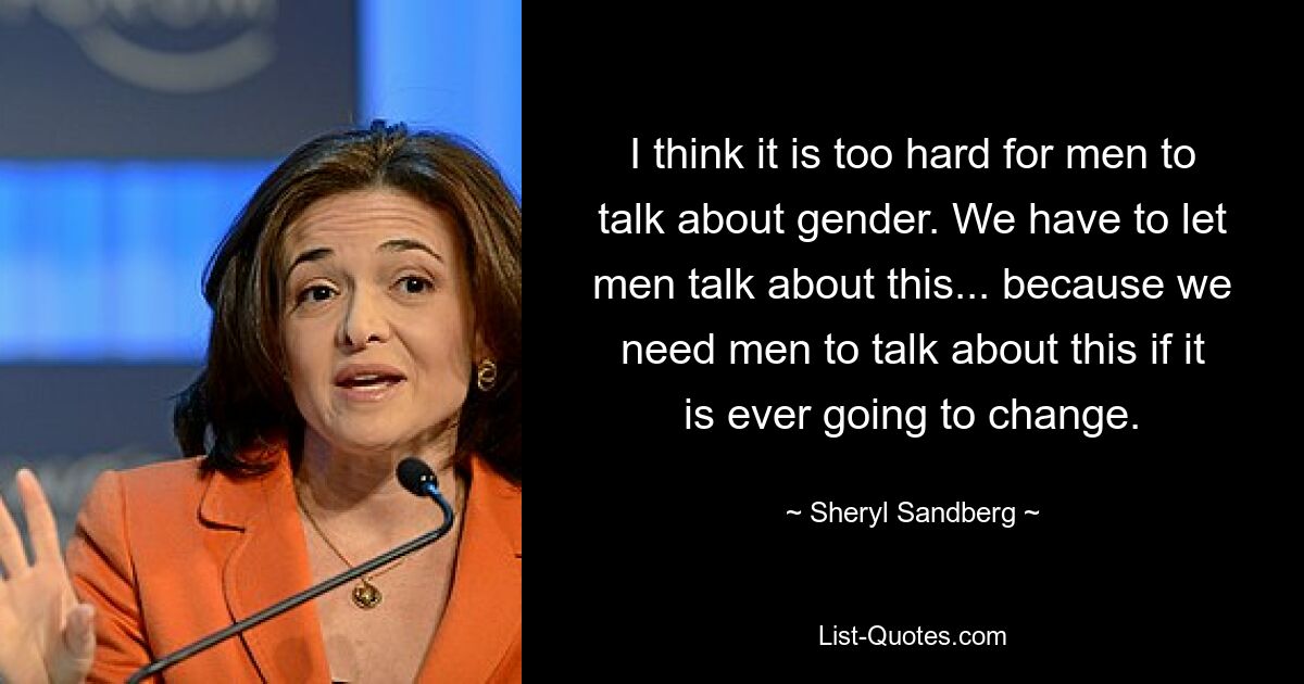 I think it is too hard for men to talk about gender. We have to let men talk about this... because we need men to talk about this if it is ever going to change. — © Sheryl Sandberg