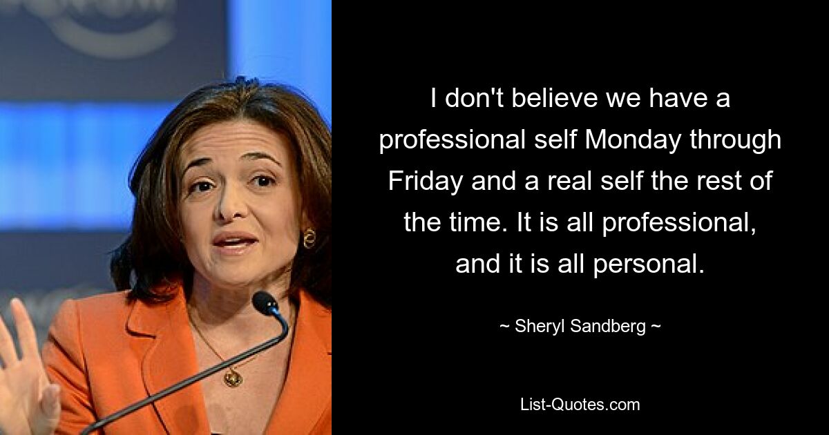 Ich glaube nicht, dass wir von Montag bis Freitag ein professionelles Selbst haben und den Rest der Zeit ein echtes Selbst. Es ist alles professionell und es ist alles persönlich. — © Sheryl Sandberg