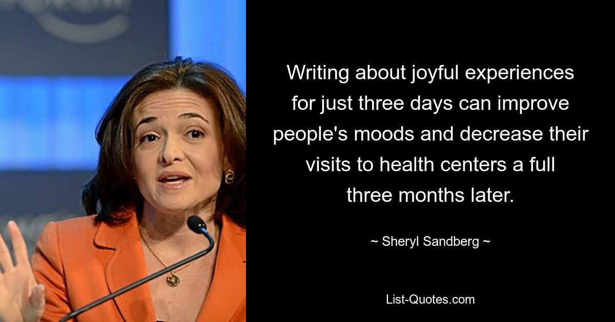 Writing about joyful experiences for just three days can improve people's moods and decrease their visits to health centers a full three months later. — © Sheryl Sandberg