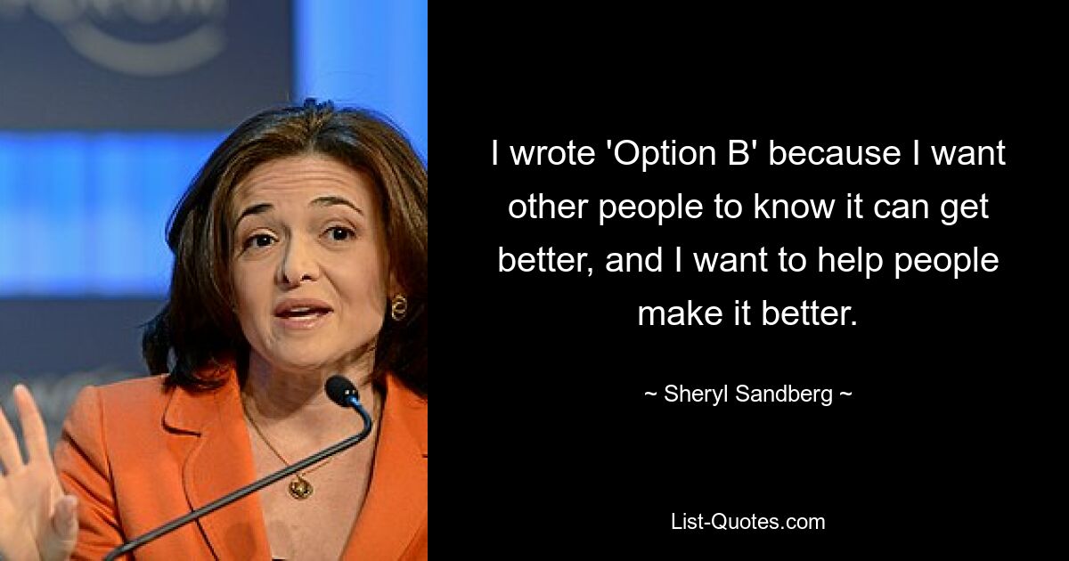 I wrote 'Option B' because I want other people to know it can get better, and I want to help people make it better. — © Sheryl Sandberg