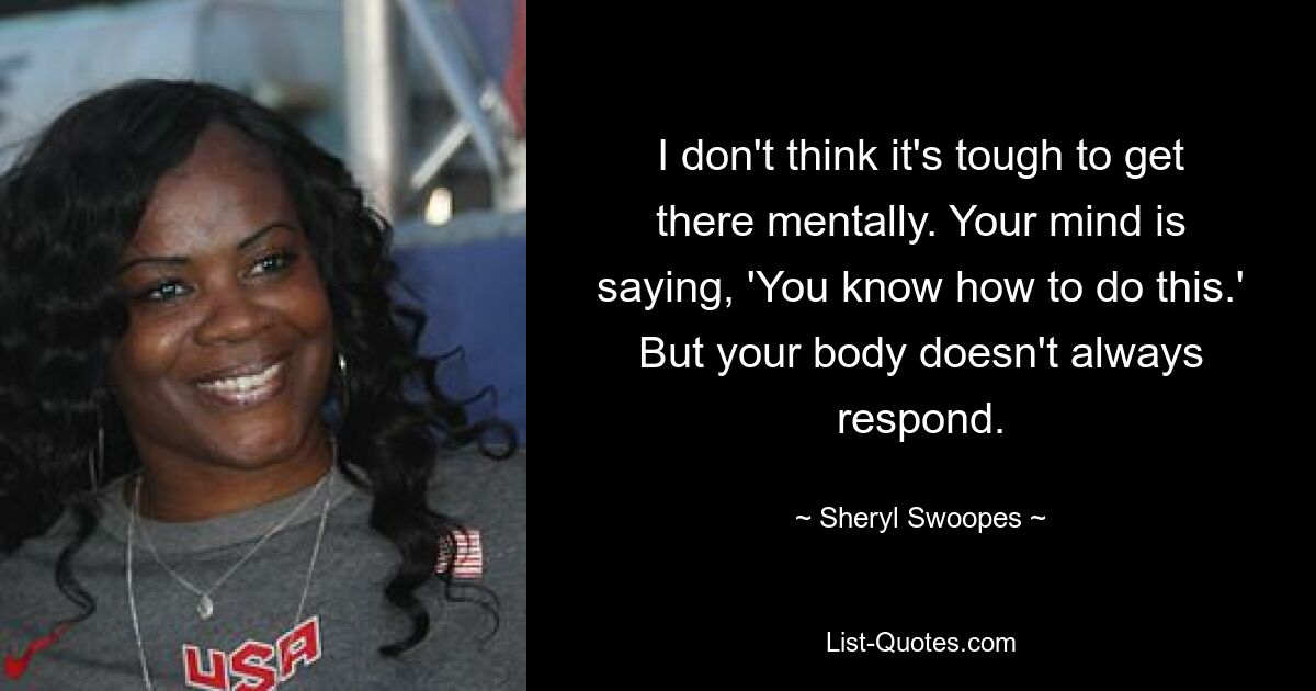 I don't think it's tough to get there mentally. Your mind is saying, 'You know how to do this.' But your body doesn't always respond. — © Sheryl Swoopes