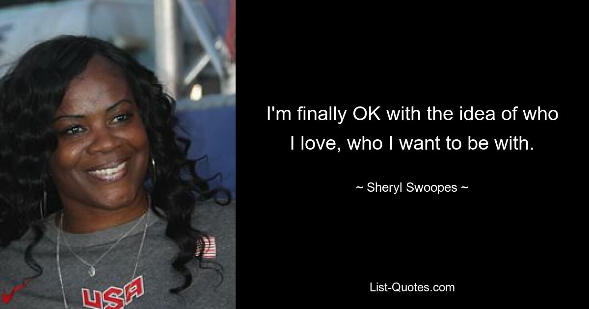 I'm finally OK with the idea of who I love, who I want to be with. — © Sheryl Swoopes