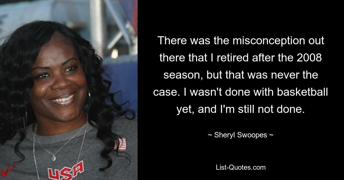 There was the misconception out there that I retired after the 2008 season, but that was never the case. I wasn't done with basketball yet, and I'm still not done. — © Sheryl Swoopes