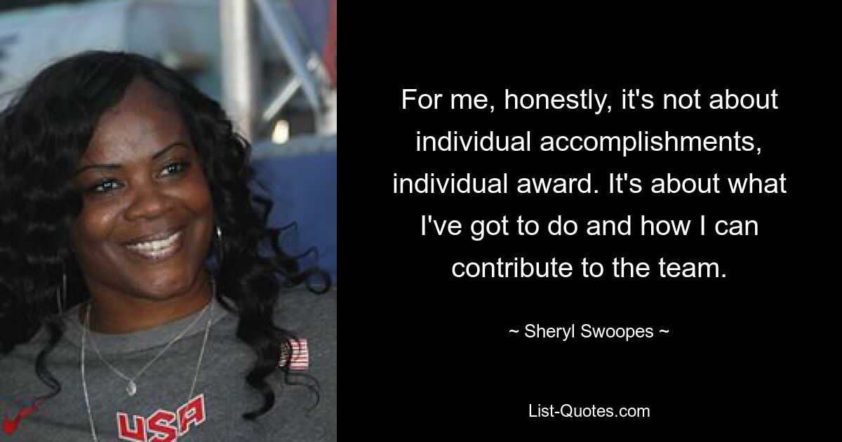 For me, honestly, it's not about individual accomplishments, individual award. It's about what I've got to do and how I can contribute to the team. — © Sheryl Swoopes