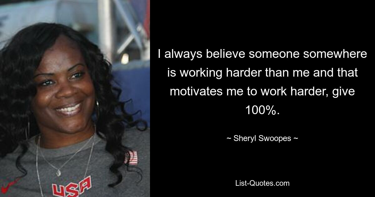 I always believe someone somewhere is working harder than me and that motivates me to work harder, give 100%. — © Sheryl Swoopes