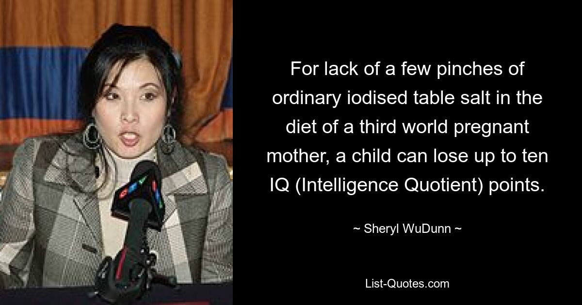 For lack of a few pinches of ordinary iodised table salt in the diet of a third world pregnant mother, a child can lose up to ten IQ (Intelligence Quotient) points. — © Sheryl WuDunn