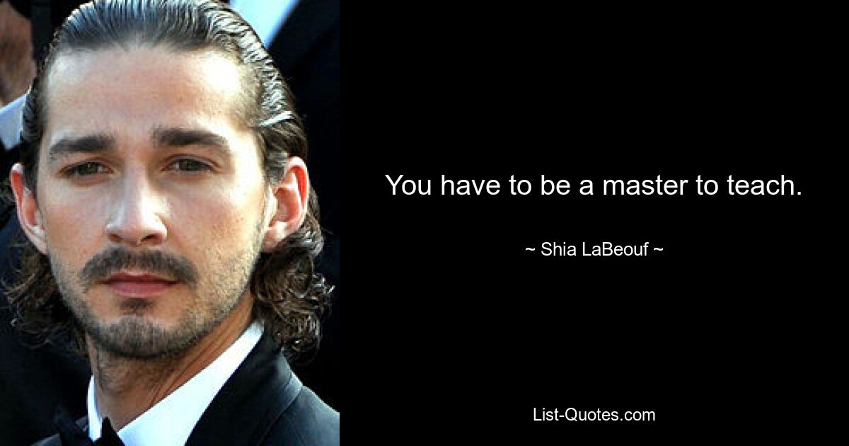 You have to be a master to teach. — © Shia LaBeouf