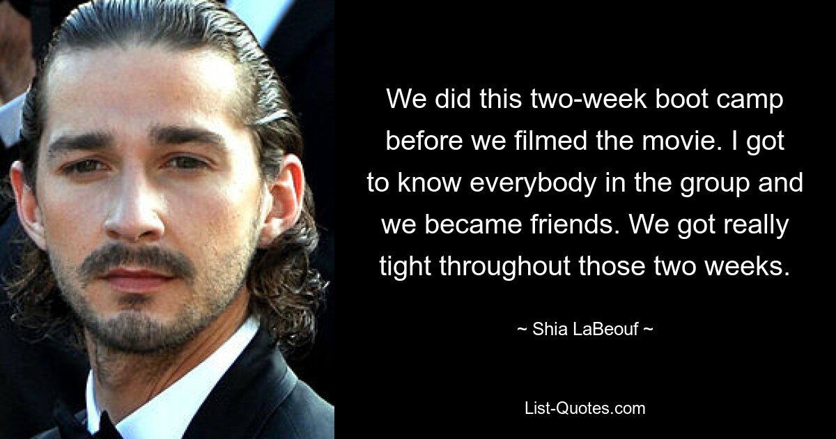 We did this two-week boot camp before we filmed the movie. I got to know everybody in the group and we became friends. We got really tight throughout those two weeks. — © Shia LaBeouf