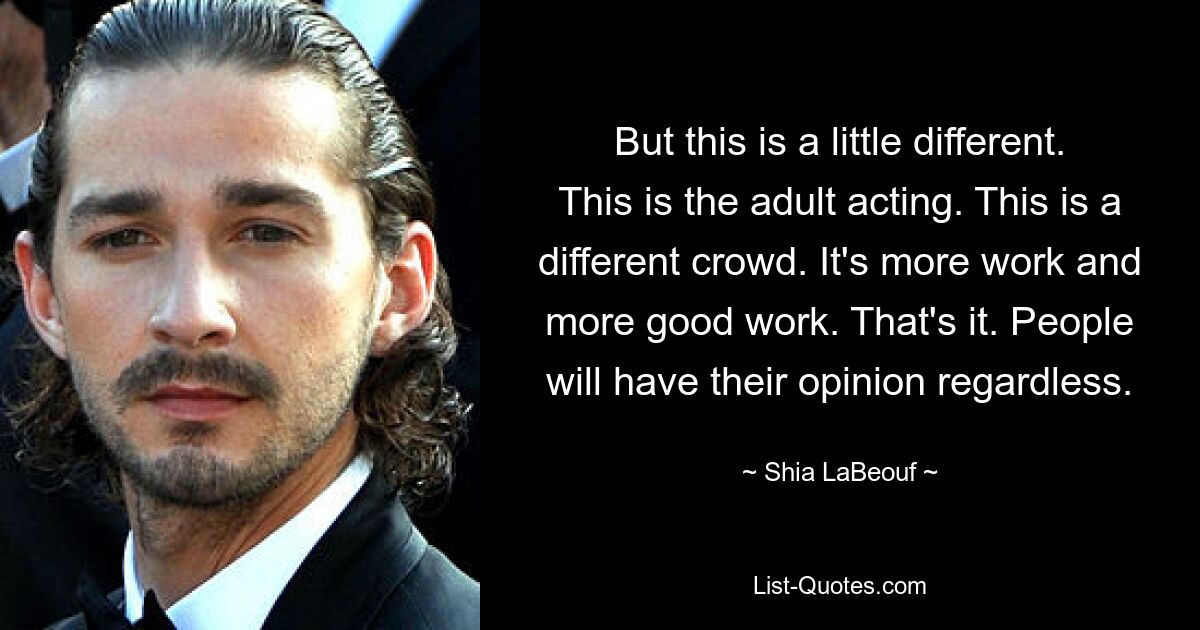 But this is a little different. This is the adult acting. This is a different crowd. It's more work and more good work. That's it. People will have their opinion regardless. — © Shia LaBeouf