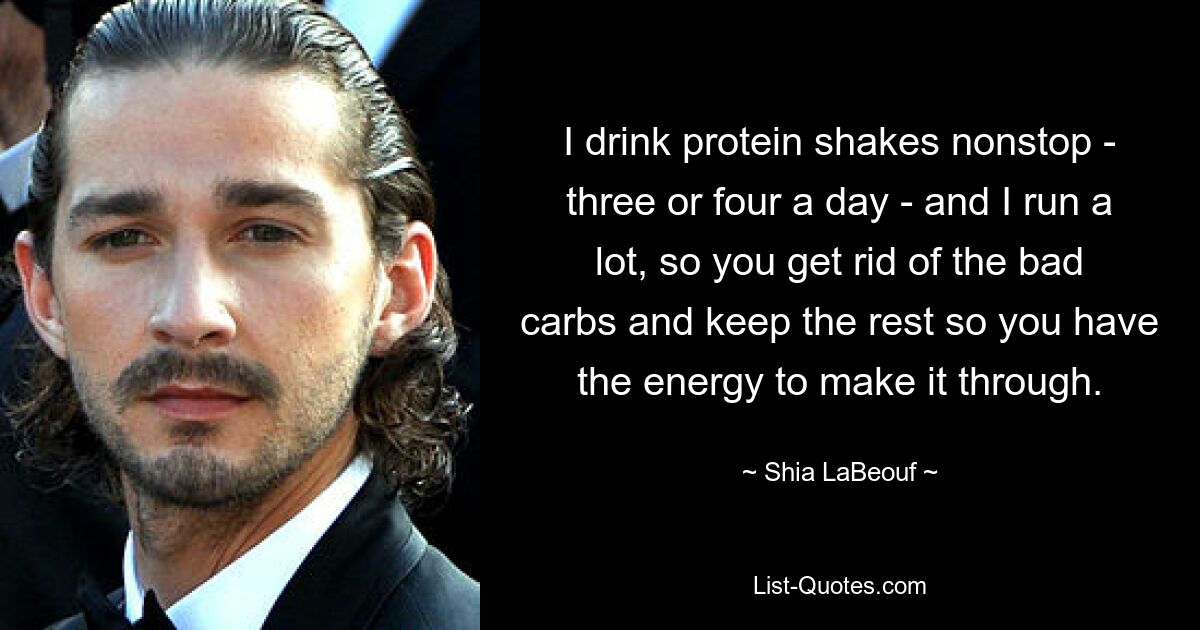 I drink protein shakes nonstop - three or four a day - and I run a lot, so you get rid of the bad carbs and keep the rest so you have the energy to make it through. — © Shia LaBeouf