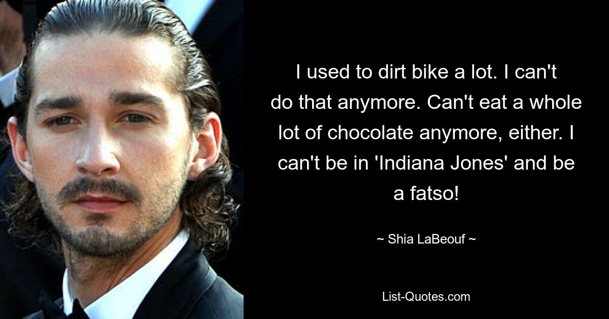 I used to dirt bike a lot. I can't do that anymore. Can't eat a whole lot of chocolate anymore, either. I can't be in 'Indiana Jones' and be a fatso! — © Shia LaBeouf