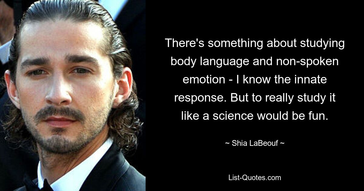 There's something about studying body language and non-spoken emotion - I know the innate response. But to really study it like a science would be fun. — © Shia LaBeouf