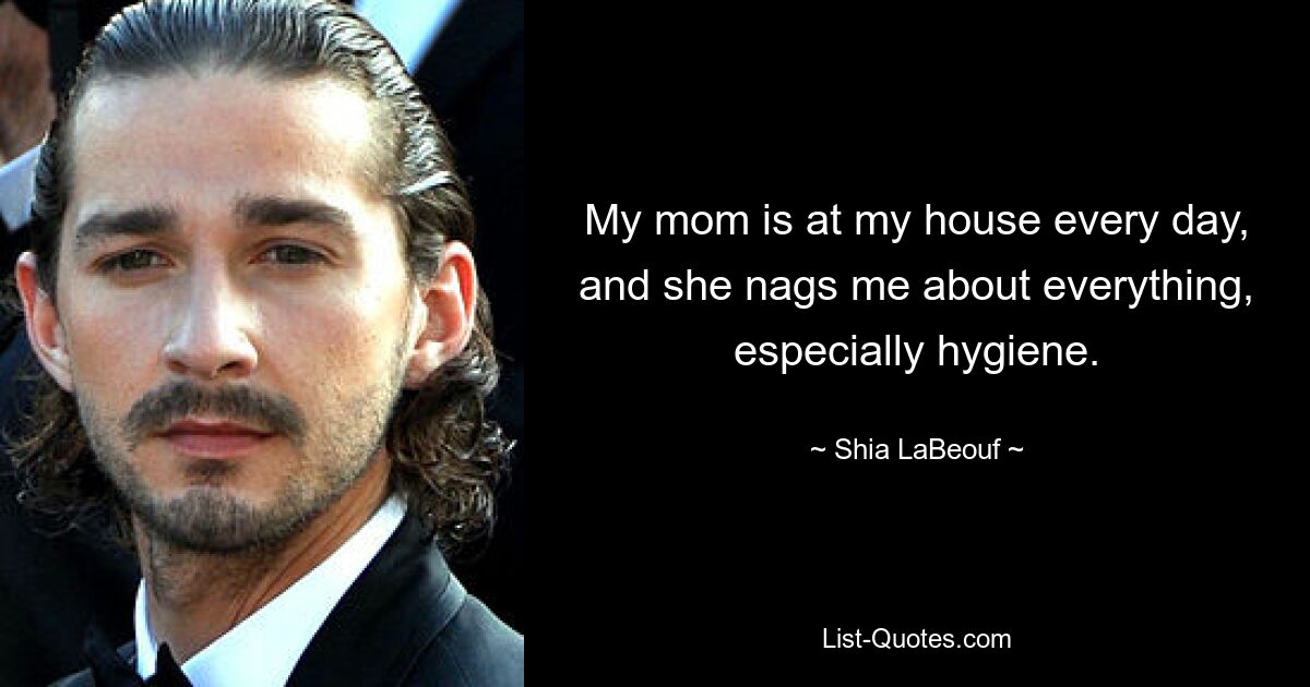 My mom is at my house every day, and she nags me about everything, especially hygiene. — © Shia LaBeouf