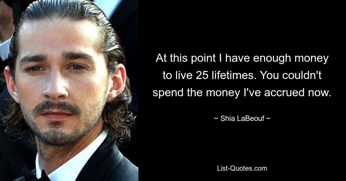 At this point I have enough money to live 25 lifetimes. You couldn't spend the money I've accrued now. — © Shia LaBeouf