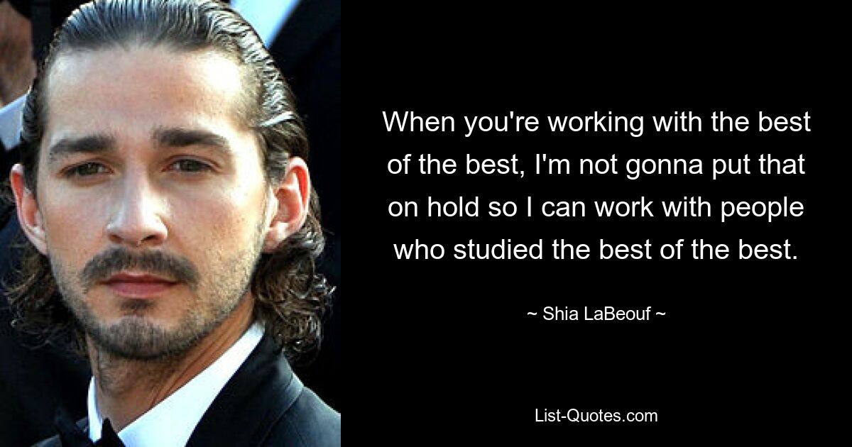 When you're working with the best of the best, I'm not gonna put that on hold so I can work with people who studied the best of the best. — © Shia LaBeouf