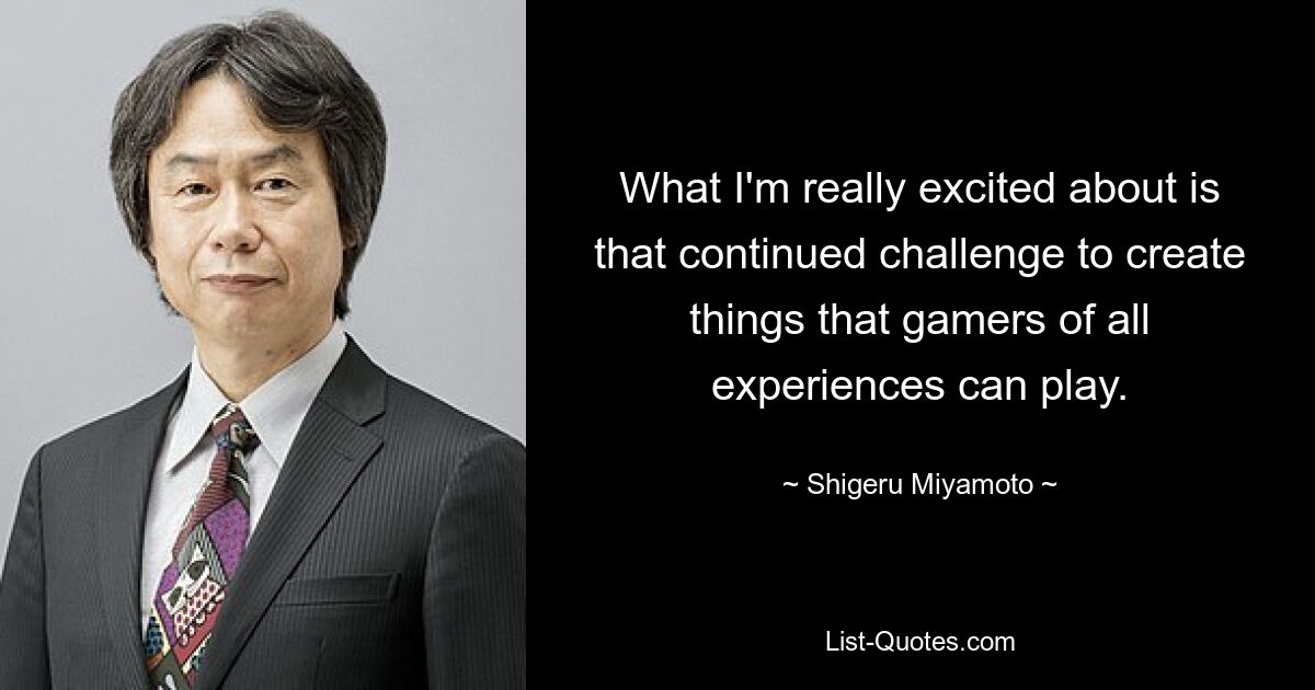 What I'm really excited about is that continued challenge to create things that gamers of all experiences can play. — © Shigeru Miyamoto