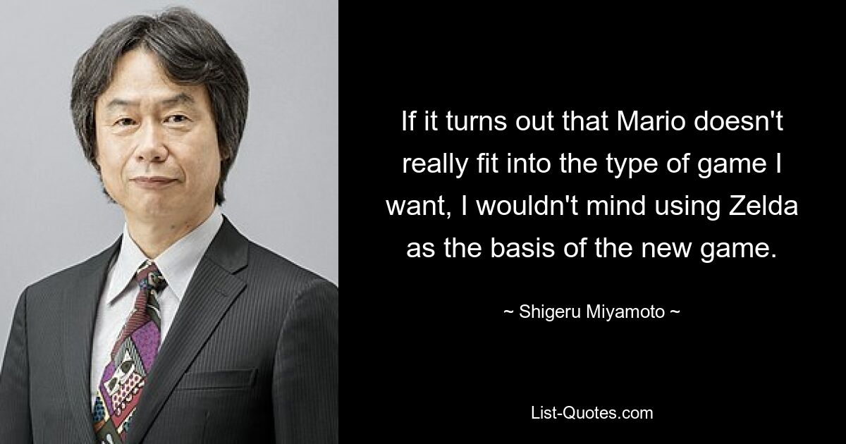 If it turns out that Mario doesn't really fit into the type of game I want, I wouldn't mind using Zelda as the basis of the new game. — © Shigeru Miyamoto