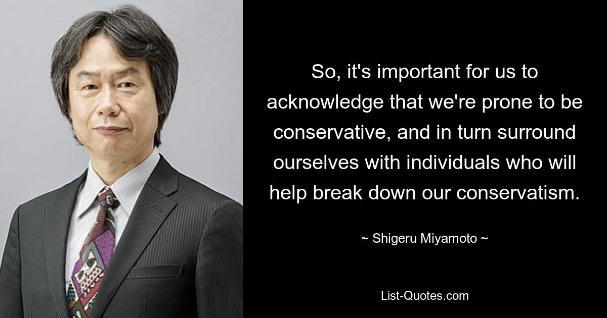 So, it's important for us to acknowledge that we're prone to be conservative, and in turn surround ourselves with individuals who will help break down our conservatism. — © Shigeru Miyamoto