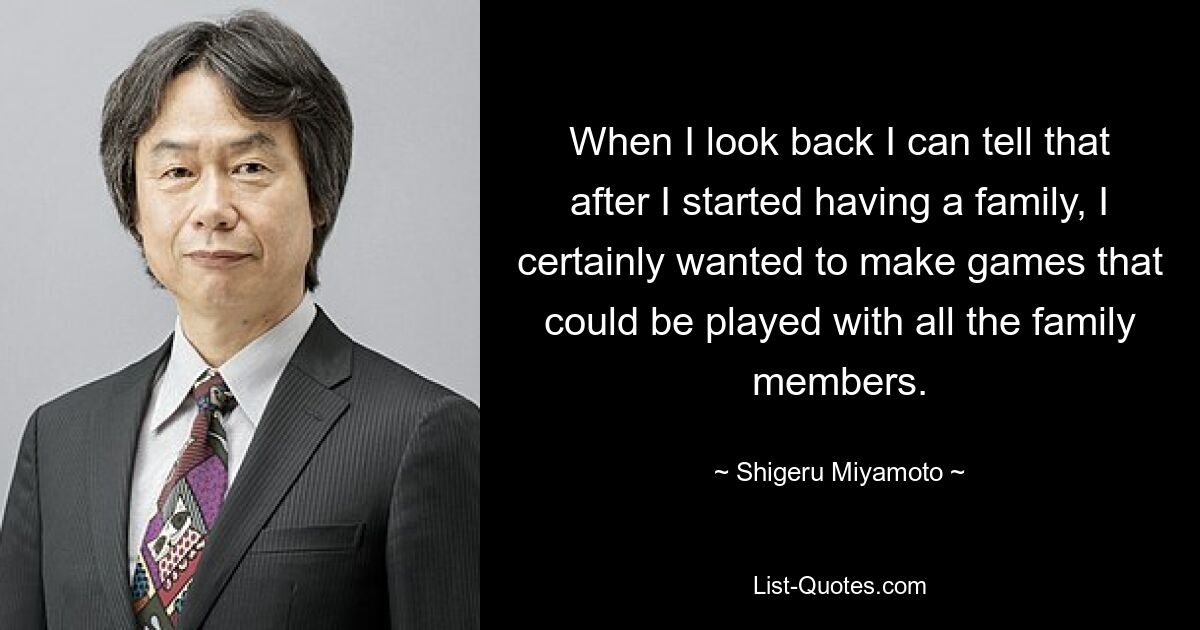 When I look back I can tell that after I started having a family, I certainly wanted to make games that could be played with all the family members. — © Shigeru Miyamoto