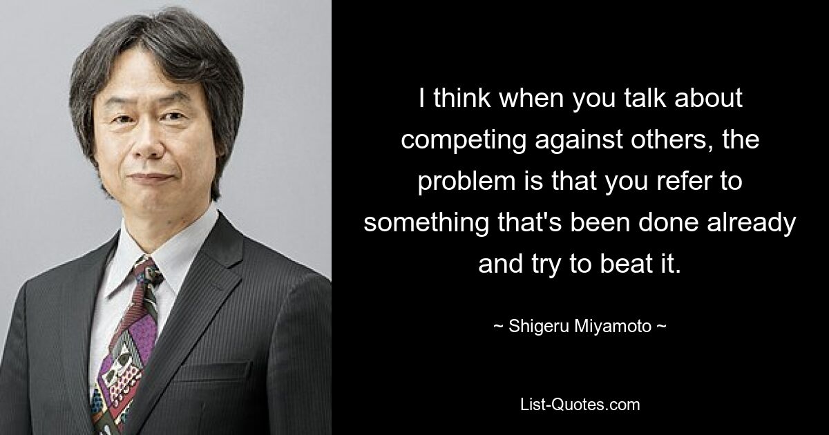 I think when you talk about competing against others, the problem is that you refer to something that's been done already and try to beat it. — © Shigeru Miyamoto