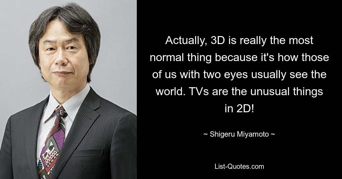 Actually, 3D is really the most normal thing because it's how those of us with two eyes usually see the world. TVs are the unusual things in 2D! — © Shigeru Miyamoto