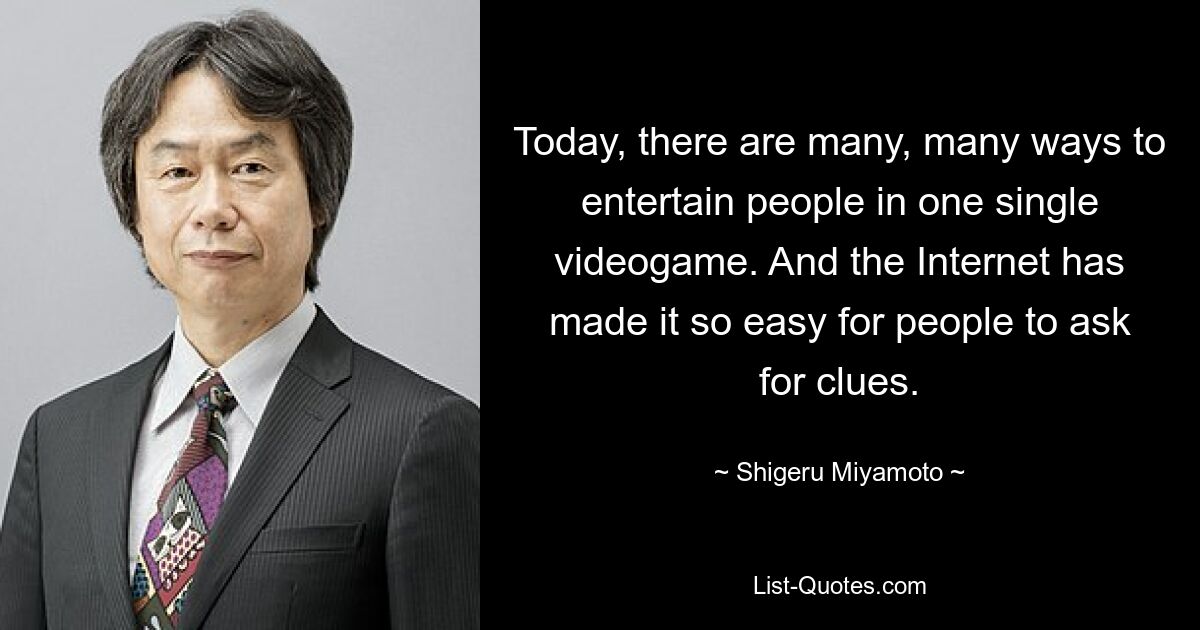 Today, there are many, many ways to entertain people in one single videogame. And the Internet has made it so easy for people to ask for clues. — © Shigeru Miyamoto