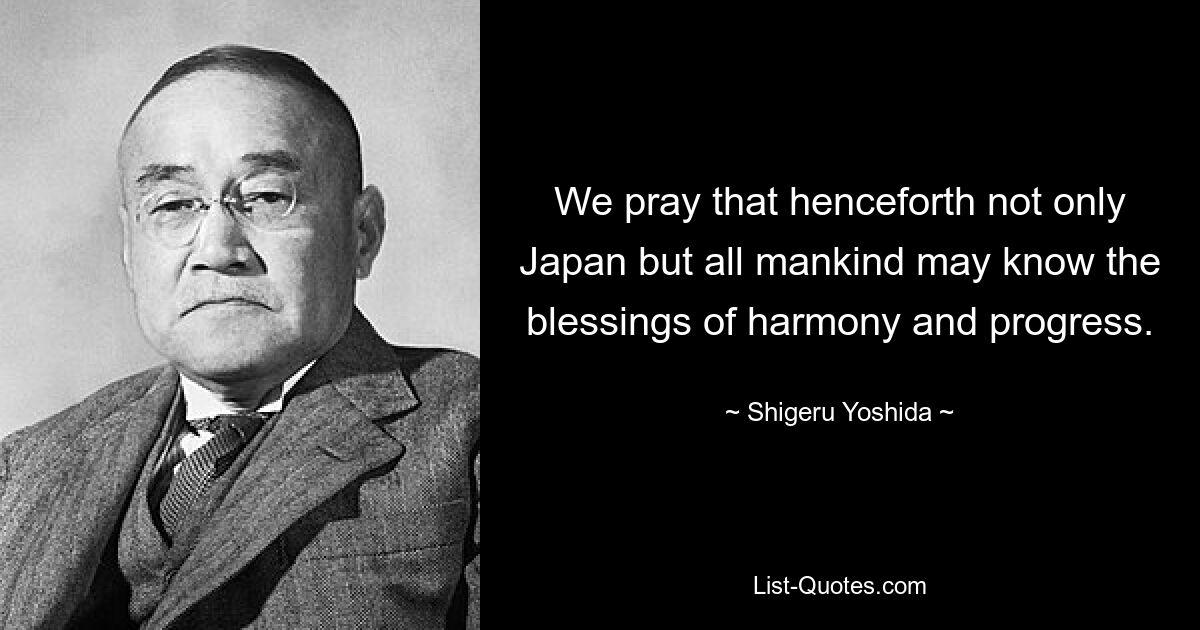 We pray that henceforth not only Japan but all mankind may know the blessings of harmony and progress. — © Shigeru Yoshida