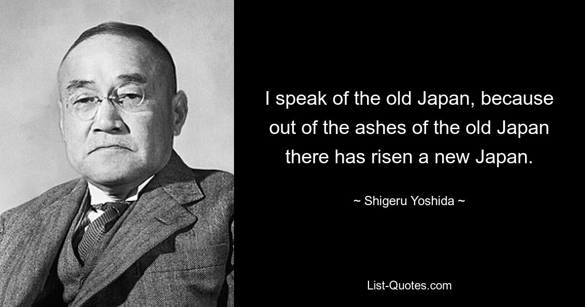 I speak of the old Japan, because out of the ashes of the old Japan there has risen a new Japan. — © Shigeru Yoshida