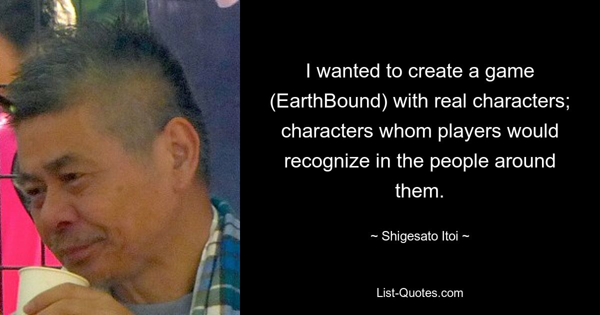 I wanted to create a game (EarthBound) with real characters; characters whom players would recognize in the people around them. — © Shigesato Itoi